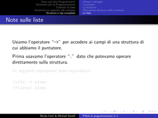 Cosa vuol dire Programmare?
Strumenti per la Programmazione
Costrutti di base
Strumenti di supporto allo sviluppo
Strutture e tipi complessi
Vettori e stringhe
I puntatori
Le strutture
Allocazione dinamica della memoria
Le liste
Note sulle liste
Usiamo l’operatore “->” per accedere ai campi di una struttura di
cui abbiamo il puntatore.
Prima usavamo l’operatore “.” dato che potevamo operare
direttamente sulla struttura.
Le seguenti espressioni sono equivalenti:
lista -> elem;
(*lista).elem;
Nicola Corti & Michael Sanelli Pillole di programmazione in C
 