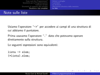 Cosa vuol dire Programmare?
Strumenti per la Programmazione
Costrutti di base
Strumenti di supporto allo sviluppo
Strutture e tipi complessi
Vettori e stringhe
I puntatori
Le strutture
Allocazione dinamica della memoria
Le liste
Note sulle liste
Usiamo l’operatore “->” per accedere ai campi di una struttura di
cui abbiamo il puntatore.
Prima usavamo l’operatore “.” dato che potevamo operare
direttamente sulla struttura.
Le seguenti espressioni sono equivalenti:
lista -> elem;
(*lista).elem;
Nicola Corti & Michael Sanelli Pillole di programmazione in C
 