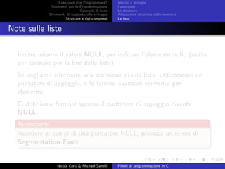 Cosa vuol dire Programmare?
Strumenti per la Programmazione
Costrutti di base
Strumenti di supporto allo sviluppo
Strutture e tipi complessi
Vettori e stringhe
I puntatori
Le strutture
Allocazione dinamica della memoria
Le liste
Note sulle liste
Inoltre usiamo il valore NULL, per indicare l’elemento nullo (usato
per esempio per la ﬁne della lista).
Se vogliamo eﬀettuare una scansione di una lista, utilizzeremo un
puntatore di appoggio, e lo faremo avanzare elemento per
elemento.
Ci dobbiamo fermare appena il puntatore di appoggio diventa
NULL.
Attenzione!
Accedere ai campi di una puntatore NULL, provoca un errore di
Segmentation Fault
Nicola Corti & Michael Sanelli Pillole di programmazione in C
 