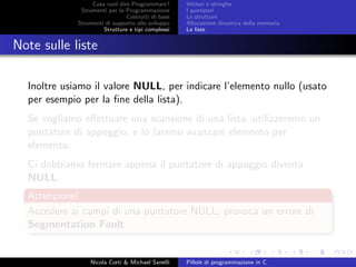 Cosa vuol dire Programmare?
Strumenti per la Programmazione
Costrutti di base
Strumenti di supporto allo sviluppo
Strutture e tipi complessi
Vettori e stringhe
I puntatori
Le strutture
Allocazione dinamica della memoria
Le liste
Note sulle liste
Inoltre usiamo il valore NULL, per indicare l’elemento nullo (usato
per esempio per la ﬁne della lista).
Se vogliamo eﬀettuare una scansione di una lista, utilizzeremo un
puntatore di appoggio, e lo faremo avanzare elemento per
elemento.
Ci dobbiamo fermare appena il puntatore di appoggio diventa
NULL.
Attenzione!
Accedere ai campi di una puntatore NULL, provoca un errore di
Segmentation Fault
Nicola Corti & Michael Sanelli Pillole di programmazione in C
 