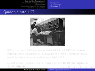 Cosa vuol dire Programmare?
Strumenti per la Programmazione
Costrutti di base
Strumenti di supporto allo sviluppo
Strutture e tipi complessi
Dall’algoritmo...
...al Programma!
Il linguaggio C
Quando `e nato il C?
Il C `e nato nei Bell Laboratories della AT&T nel 1972 da Dennis
Ritchie come evoluzione del linguaggio B di Ken Thompson usato
per la scrittura dei primi sistemi operativi UNIX.
La deﬁnizione formale si ha nel 1978 a cura di B. W. Kernighan e
D. M. Ritchie.
Nicola Corti & Michael Sanelli Pillole di programmazione in C
 
