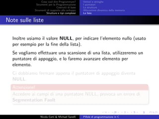 Cosa vuol dire Programmare?
Strumenti per la Programmazione
Costrutti di base
Strumenti di supporto allo sviluppo
Strutture e tipi complessi
Vettori e stringhe
I puntatori
Le strutture
Allocazione dinamica della memoria
Le liste
Note sulle liste
Inoltre usiamo il valore NULL, per indicare l’elemento nullo (usato
per esempio per la ﬁne della lista).
Se vogliamo eﬀettuare una scansione di una lista, utilizzeremo un
puntatore di appoggio, e lo faremo avanzare elemento per
elemento.
Ci dobbiamo fermare appena il puntatore di appoggio diventa
NULL.
Attenzione!
Accedere ai campi di una puntatore NULL, provoca un errore di
Segmentation Fault
Nicola Corti & Michael Sanelli Pillole di programmazione in C
 