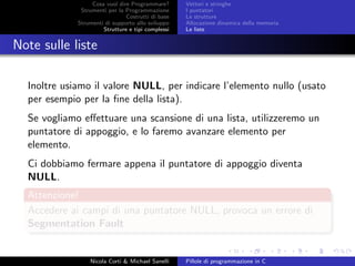 Cosa vuol dire Programmare?
Strumenti per la Programmazione
Costrutti di base
Strumenti di supporto allo sviluppo
Strutture e tipi complessi
Vettori e stringhe
I puntatori
Le strutture
Allocazione dinamica della memoria
Le liste
Note sulle liste
Inoltre usiamo il valore NULL, per indicare l’elemento nullo (usato
per esempio per la ﬁne della lista).
Se vogliamo eﬀettuare una scansione di una lista, utilizzeremo un
puntatore di appoggio, e lo faremo avanzare elemento per
elemento.
Ci dobbiamo fermare appena il puntatore di appoggio diventa
NULL.
Attenzione!
Accedere ai campi di una puntatore NULL, provoca un errore di
Segmentation Fault
Nicola Corti & Michael Sanelli Pillole di programmazione in C
 