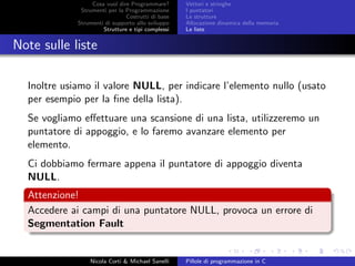Cosa vuol dire Programmare?
Strumenti per la Programmazione
Costrutti di base
Strumenti di supporto allo sviluppo
Strutture e tipi complessi
Vettori e stringhe
I puntatori
Le strutture
Allocazione dinamica della memoria
Le liste
Note sulle liste
Inoltre usiamo il valore NULL, per indicare l’elemento nullo (usato
per esempio per la ﬁne della lista).
Se vogliamo eﬀettuare una scansione di una lista, utilizzeremo un
puntatore di appoggio, e lo faremo avanzare elemento per
elemento.
Ci dobbiamo fermare appena il puntatore di appoggio diventa
NULL.
Attenzione!
Accedere ai campi di una puntatore NULL, provoca un errore di
Segmentation Fault
Nicola Corti & Michael Sanelli Pillole di programmazione in C
 