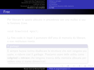 Cosa vuol dire Programmare?
Strumenti per la Programmazione
Costrutti di base
Strumenti di supporto allo sviluppo
Strutture e tipi complessi
Vettori e stringhe
I puntatori
Le strutture
Allocazione dinamica della memoria
Le liste
Free
Per liberare lo spazio allocato in precedenza con una malloc si usa
la funzione free.
void free(void *ptr);
La free vuole in input il puntatore dell’area di memoria da liberare,
e non restituisce niente.
Il garbage
`E sempre buona norma deallocare le strutture che non vengono pi´u
usate, e ridurre cos´ı il garbage. Possiamo usare delle utility come
valgrind o mtrace che tengono traccia della memoria allocata per
vedere cosa ci siamo dimenticati.
Nicola Corti & Michael Sanelli Pillole di programmazione in C
 
