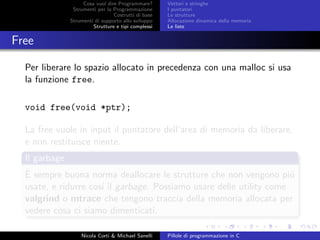 Cosa vuol dire Programmare?
Strumenti per la Programmazione
Costrutti di base
Strumenti di supporto allo sviluppo
Strutture e tipi complessi
Vettori e stringhe
I puntatori
Le strutture
Allocazione dinamica della memoria
Le liste
Free
Per liberare lo spazio allocato in precedenza con una malloc si usa
la funzione free.
void free(void *ptr);
La free vuole in input il puntatore dell’area di memoria da liberare,
e non restituisce niente.
Il garbage
`E sempre buona norma deallocare le strutture che non vengono pi´u
usate, e ridurre cos´ı il garbage. Possiamo usare delle utility come
valgrind o mtrace che tengono traccia della memoria allocata per
vedere cosa ci siamo dimenticati.
Nicola Corti & Michael Sanelli Pillole di programmazione in C
 