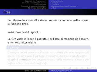 Cosa vuol dire Programmare?
Strumenti per la Programmazione
Costrutti di base
Strumenti di supporto allo sviluppo
Strutture e tipi complessi
Vettori e stringhe
I puntatori
Le strutture
Allocazione dinamica della memoria
Le liste
Free
Per liberare lo spazio allocato in precedenza con una malloc si usa
la funzione free.
void free(void *ptr);
La free vuole in input il puntatore dell’area di memoria da liberare,
e non restituisce niente.
Il garbage
`E sempre buona norma deallocare le strutture che non vengono pi´u
usate, e ridurre cos´ı il garbage. Possiamo usare delle utility come
valgrind o mtrace che tengono traccia della memoria allocata per
vedere cosa ci siamo dimenticati.
Nicola Corti & Michael Sanelli Pillole di programmazione in C
 