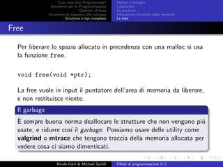 Cosa vuol dire Programmare?
Strumenti per la Programmazione
Costrutti di base
Strumenti di supporto allo sviluppo
Strutture e tipi complessi
Vettori e stringhe
I puntatori
Le strutture
Allocazione dinamica della memoria
Le liste
Free
Per liberare lo spazio allocato in precedenza con una malloc si usa
la funzione free.
void free(void *ptr);
La free vuole in input il puntatore dell’area di memoria da liberare,
e non restituisce niente.
Il garbage
`E sempre buona norma deallocare le strutture che non vengono pi´u
usate, e ridurre cos´ı il garbage. Possiamo usare delle utility come
valgrind o mtrace che tengono traccia della memoria allocata per
vedere cosa ci siamo dimenticati.
Nicola Corti & Michael Sanelli Pillole di programmazione in C
 