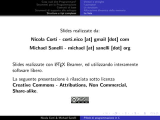 Cosa vuol dire Programmare?
Strumenti per la Programmazione
Costrutti di base
Strumenti di supporto allo sviluppo
Strutture e tipi complessi
Vettori e stringhe
I puntatori
Le strutture
Allocazione dinamica della memoria
Le liste
Slides realizzate da:
Nicola Corti - corti.nico [at] gmail [dot] com
Michael Sanelli - michael [at] sanelli [dot] org
Slides realizzate con LATEX Beamer, ed utilizzando interamente
software libero.
La seguente presentazione `e rilasciata sotto licenza
Creative Commons - Attributions, Non Commercial,
Share-alike.
Nicola Corti & Michael Sanelli Pillole di programmazione in C
 