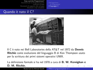 Cosa vuol dire Programmare?
Strumenti per la Programmazione
Costrutti di base
Strumenti di supporto allo sviluppo
Strutture e tipi complessi
Dall’algoritmo...
...al Programma!
Il linguaggio C
Quando `e nato il C?
Il C `e nato nei Bell Laboratories della AT&T nel 1972 da Dennis
Ritchie come evoluzione del linguaggio B di Ken Thompson usato
per la scrittura dei primi sistemi operativi UNIX.
La deﬁnizione formale si ha nel 1978 a cura di B. W. Kernighan e
D. M. Ritchie.
Nicola Corti & Michael Sanelli Pillole di programmazione in C
 