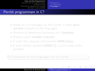Cosa vuol dire Programmare?
Strumenti per la Programmazione
Costrutti di base
Strumenti di supporto allo sviluppo
Strutture e tipi complessi
Dall’algoritmo...
...al Programma!
Il linguaggio C
Perch`e programmare in C?
Anche se `e un linguaggio ad Alto Livello, `e molto poco
astratto (rispetto ad altri linguaggi);
Permette di relazionarsi facilmente con l’hardware;
Presenta pochi semplici costrutti;
`E molto ben integrato nell’ambiente UNIX/Linux;
`E stato deﬁnito standard (ANSI C), e ci´o lo rende molto
portabile.
Ed `e comunque un buon linguaggio con cui iniziare.
Nicola Corti & Michael Sanelli Pillole di programmazione in C
 
