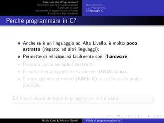 Cosa vuol dire Programmare?
Strumenti per la Programmazione
Costrutti di base
Strumenti di supporto allo sviluppo
Strutture e tipi complessi
Dall’algoritmo...
...al Programma!
Il linguaggio C
Perch`e programmare in C?
Anche se `e un linguaggio ad Alto Livello, `e molto poco
astratto (rispetto ad altri linguaggi);
Permette di relazionarsi facilmente con l’hardware;
Presenta pochi semplici costrutti;
`E molto ben integrato nell’ambiente UNIX/Linux;
`E stato deﬁnito standard (ANSI C), e ci´o lo rende molto
portabile.
Ed `e comunque un buon linguaggio con cui iniziare.
Nicola Corti & Michael Sanelli Pillole di programmazione in C
 