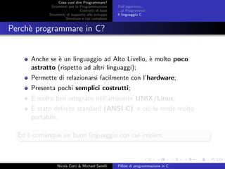 Cosa vuol dire Programmare?
Strumenti per la Programmazione
Costrutti di base
Strumenti di supporto allo sviluppo
Strutture e tipi complessi
Dall’algoritmo...
...al Programma!
Il linguaggio C
Perch`e programmare in C?
Anche se `e un linguaggio ad Alto Livello, `e molto poco
astratto (rispetto ad altri linguaggi);
Permette di relazionarsi facilmente con l’hardware;
Presenta pochi semplici costrutti;
`E molto ben integrato nell’ambiente UNIX/Linux;
`E stato deﬁnito standard (ANSI C), e ci´o lo rende molto
portabile.
Ed `e comunque un buon linguaggio con cui iniziare.
Nicola Corti & Michael Sanelli Pillole di programmazione in C
 