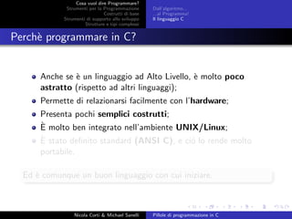 Cosa vuol dire Programmare?
Strumenti per la Programmazione
Costrutti di base
Strumenti di supporto allo sviluppo
Strutture e tipi complessi
Dall’algoritmo...
...al Programma!
Il linguaggio C
Perch`e programmare in C?
Anche se `e un linguaggio ad Alto Livello, `e molto poco
astratto (rispetto ad altri linguaggi);
Permette di relazionarsi facilmente con l’hardware;
Presenta pochi semplici costrutti;
`E molto ben integrato nell’ambiente UNIX/Linux;
`E stato deﬁnito standard (ANSI C), e ci´o lo rende molto
portabile.
Ed `e comunque un buon linguaggio con cui iniziare.
Nicola Corti & Michael Sanelli Pillole di programmazione in C
 
