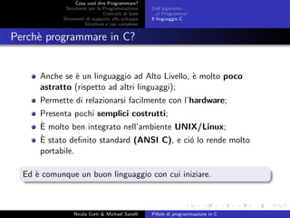 Cosa vuol dire Programmare?
Strumenti per la Programmazione
Costrutti di base
Strumenti di supporto allo sviluppo
Strutture e tipi complessi
Dall’algoritmo...
...al Programma!
Il linguaggio C
Perch`e programmare in C?
Anche se `e un linguaggio ad Alto Livello, `e molto poco
astratto (rispetto ad altri linguaggi);
Permette di relazionarsi facilmente con l’hardware;
Presenta pochi semplici costrutti;
`E molto ben integrato nell’ambiente UNIX/Linux;
`E stato deﬁnito standard (ANSI C), e ci´o lo rende molto
portabile.
Ed `e comunque un buon linguaggio con cui iniziare.
Nicola Corti & Michael Sanelli Pillole di programmazione in C
 
