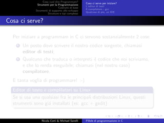 Cosa vuol dire Programmare?
Strumenti per la Programmazione
Costrutti di base
Strumenti di supporto allo sviluppo
Strutture e tipi complessi
Cosa ci serve per iniziare?
L’editor di testi
Il compilatore - gcc
Qualcosa di pi´u, un IDE
Cosa ci serve?
Per iniziare a programmare in C ci servono sostanzialmente 2 cose:
1 Un posto dove scrivere il nostro codice sorgente, chiamasi
editor di testi;
2 Qualcuno che traduca o interpreti il codice che noi scriviamo,
e che lo renda eseguibile; chiamasi (nel nostro caso)
compilatore.
E tanta voglia di programmare! :-)
Editor di testo e complilatori su Linux
Se si usa una qualsiasi fra le principali distribuzioni Linux, questi
strumenti sono gi´a installati (es: gcc + gedit)
Nicola Corti & Michael Sanelli Pillole di programmazione in C
 