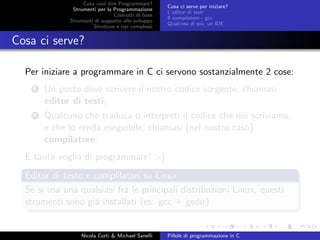 Cosa vuol dire Programmare?
Strumenti per la Programmazione
Costrutti di base
Strumenti di supporto allo sviluppo
Strutture e tipi complessi
Cosa ci serve per iniziare?
L’editor di testi
Il compilatore - gcc
Qualcosa di pi´u, un IDE
Cosa ci serve?
Per iniziare a programmare in C ci servono sostanzialmente 2 cose:
1 Un posto dove scrivere il nostro codice sorgente, chiamasi
editor di testi;
2 Qualcuno che traduca o interpreti il codice che noi scriviamo,
e che lo renda eseguibile; chiamasi (nel nostro caso)
compilatore.
E tanta voglia di programmare! :-)
Editor di testo e complilatori su Linux
Se si usa una qualsiasi fra le principali distribuzioni Linux, questi
strumenti sono gi´a installati (es: gcc + gedit)
Nicola Corti & Michael Sanelli Pillole di programmazione in C
 
