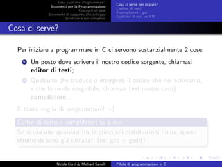 Cosa vuol dire Programmare?
Strumenti per la Programmazione
Costrutti di base
Strumenti di supporto allo sviluppo
Strutture e tipi complessi
Cosa ci serve per iniziare?
L’editor di testi
Il compilatore - gcc
Qualcosa di pi´u, un IDE
Cosa ci serve?
Per iniziare a programmare in C ci servono sostanzialmente 2 cose:
1 Un posto dove scrivere il nostro codice sorgente, chiamasi
editor di testi;
2 Qualcuno che traduca o interpreti il codice che noi scriviamo,
e che lo renda eseguibile; chiamasi (nel nostro caso)
compilatore.
E tanta voglia di programmare! :-)
Editor di testo e complilatori su Linux
Se si usa una qualsiasi fra le principali distribuzioni Linux, questi
strumenti sono gi´a installati (es: gcc + gedit)
Nicola Corti & Michael Sanelli Pillole di programmazione in C
 
