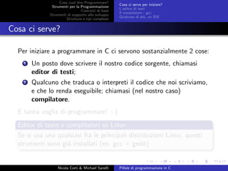 Cosa vuol dire Programmare?
Strumenti per la Programmazione
Costrutti di base
Strumenti di supporto allo sviluppo
Strutture e tipi complessi
Cosa ci serve per iniziare?
L’editor di testi
Il compilatore - gcc
Qualcosa di pi´u, un IDE
Cosa ci serve?
Per iniziare a programmare in C ci servono sostanzialmente 2 cose:
1 Un posto dove scrivere il nostro codice sorgente, chiamasi
editor di testi;
2 Qualcuno che traduca o interpreti il codice che noi scriviamo,
e che lo renda eseguibile; chiamasi (nel nostro caso)
compilatore.
E tanta voglia di programmare! :-)
Editor di testo e complilatori su Linux
Se si usa una qualsiasi fra le principali distribuzioni Linux, questi
strumenti sono gi´a installati (es: gcc + gedit)
Nicola Corti & Michael Sanelli Pillole di programmazione in C
 