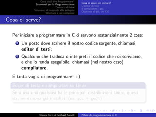 Cosa vuol dire Programmare?
Strumenti per la Programmazione
Costrutti di base
Strumenti di supporto allo sviluppo
Strutture e tipi complessi
Cosa ci serve per iniziare?
L’editor di testi
Il compilatore - gcc
Qualcosa di pi´u, un IDE
Cosa ci serve?
Per iniziare a programmare in C ci servono sostanzialmente 2 cose:
1 Un posto dove scrivere il nostro codice sorgente, chiamasi
editor di testi;
2 Qualcuno che traduca o interpreti il codice che noi scriviamo,
e che lo renda eseguibile; chiamasi (nel nostro caso)
compilatore.
E tanta voglia di programmare! :-)
Editor di testo e complilatori su Linux
Se si usa una qualsiasi fra le principali distribuzioni Linux, questi
strumenti sono gi´a installati (es: gcc + gedit)
Nicola Corti & Michael Sanelli Pillole di programmazione in C
 