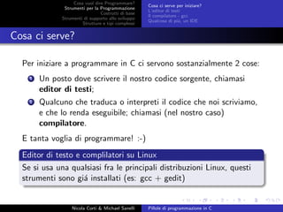 Cosa vuol dire Programmare?
Strumenti per la Programmazione
Costrutti di base
Strumenti di supporto allo sviluppo
Strutture e tipi complessi
Cosa ci serve per iniziare?
L’editor di testi
Il compilatore - gcc
Qualcosa di pi´u, un IDE
Cosa ci serve?
Per iniziare a programmare in C ci servono sostanzialmente 2 cose:
1 Un posto dove scrivere il nostro codice sorgente, chiamasi
editor di testi;
2 Qualcuno che traduca o interpreti il codice che noi scriviamo,
e che lo renda eseguibile; chiamasi (nel nostro caso)
compilatore.
E tanta voglia di programmare! :-)
Editor di testo e complilatori su Linux
Se si usa una qualsiasi fra le principali distribuzioni Linux, questi
strumenti sono gi´a installati (es: gcc + gedit)
Nicola Corti & Michael Sanelli Pillole di programmazione in C
 