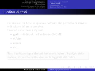 Cosa vuol dire Programmare?
Strumenti per la Programmazione
Costrutti di base
Strumenti di supporto allo sviluppo
Strutture e tipi complessi
Cosa ci serve per iniziare?
L’editor di testi
Il compilatore - gcc
Qualcosa di pi´u, un IDE
L’editor di testi
Per iniziare, va bene un qualsiasi software che permetta di scrivere
e di salvare del testo semplice.
Possono andar bene i seguenti
gedit - di default nell’ambiente GNOME
vi/vim
emacs
etc...
Tutti i software sopra elencati forniscono inoltre l’highlight della
sintassi, strumento molto utile per la leggibit´a del codice.
Nicola Corti & Michael Sanelli Pillole di programmazione in C
 