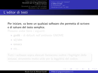 Cosa vuol dire Programmare?
Strumenti per la Programmazione
Costrutti di base
Strumenti di supporto allo sviluppo
Strutture e tipi complessi
Cosa ci serve per iniziare?
L’editor di testi
Il compilatore - gcc
Qualcosa di pi´u, un IDE
L’editor di testi
Per iniziare, va bene un qualsiasi software che permetta di scrivere
e di salvare del testo semplice.
Possono andar bene i seguenti
gedit - di default nell’ambiente GNOME
vi/vim
emacs
etc...
Tutti i software sopra elencati forniscono inoltre l’highlight della
sintassi, strumento molto utile per la leggibit´a del codice.
Nicola Corti & Michael Sanelli Pillole di programmazione in C
 