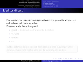 Cosa vuol dire Programmare?
Strumenti per la Programmazione
Costrutti di base
Strumenti di supporto allo sviluppo
Strutture e tipi complessi
Cosa ci serve per iniziare?
L’editor di testi
Il compilatore - gcc
Qualcosa di pi´u, un IDE
L’editor di testi
Per iniziare, va bene un qualsiasi software che permetta di scrivere
e di salvare del testo semplice.
Possono andar bene i seguenti
gedit - di default nell’ambiente GNOME
vi/vim
emacs
etc...
Tutti i software sopra elencati forniscono inoltre l’highlight della
sintassi, strumento molto utile per la leggibit´a del codice.
Nicola Corti & Michael Sanelli Pillole di programmazione in C
 