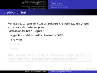 Cosa vuol dire Programmare?
Strumenti per la Programmazione
Costrutti di base
Strumenti di supporto allo sviluppo
Strutture e tipi complessi
Cosa ci serve per iniziare?
L’editor di testi
Il compilatore - gcc
Qualcosa di pi´u, un IDE
L’editor di testi
Per iniziare, va bene un qualsiasi software che permetta di scrivere
e di salvare del testo semplice.
Possono andar bene i seguenti
gedit - di default nell’ambiente GNOME
vi/vim
emacs
etc...
Tutti i software sopra elencati forniscono inoltre l’highlight della
sintassi, strumento molto utile per la leggibit´a del codice.
Nicola Corti & Michael Sanelli Pillole di programmazione in C
 