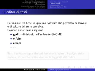 Cosa vuol dire Programmare?
Strumenti per la Programmazione
Costrutti di base
Strumenti di supporto allo sviluppo
Strutture e tipi complessi
Cosa ci serve per iniziare?
L’editor di testi
Il compilatore - gcc
Qualcosa di pi´u, un IDE
L’editor di testi
Per iniziare, va bene un qualsiasi software che permetta di scrivere
e di salvare del testo semplice.
Possono andar bene i seguenti
gedit - di default nell’ambiente GNOME
vi/vim
emacs
etc...
Tutti i software sopra elencati forniscono inoltre l’highlight della
sintassi, strumento molto utile per la leggibit´a del codice.
Nicola Corti & Michael Sanelli Pillole di programmazione in C
 