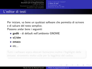 Cosa vuol dire Programmare?
Strumenti per la Programmazione
Costrutti di base
Strumenti di supporto allo sviluppo
Strutture e tipi complessi
Cosa ci serve per iniziare?
L’editor di testi
Il compilatore - gcc
Qualcosa di pi´u, un IDE
L’editor di testi
Per iniziare, va bene un qualsiasi software che permetta di scrivere
e di salvare del testo semplice.
Possono andar bene i seguenti
gedit - di default nell’ambiente GNOME
vi/vim
emacs
etc...
Tutti i software sopra elencati forniscono inoltre l’highlight della
sintassi, strumento molto utile per la leggibit´a del codice.
Nicola Corti & Michael Sanelli Pillole di programmazione in C
 