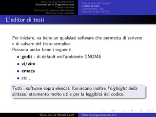 Cosa vuol dire Programmare?
Strumenti per la Programmazione
Costrutti di base
Strumenti di supporto allo sviluppo
Strutture e tipi complessi
Cosa ci serve per iniziare?
L’editor di testi
Il compilatore - gcc
Qualcosa di pi´u, un IDE
L’editor di testi
Per iniziare, va bene un qualsiasi software che permetta di scrivere
e di salvare del testo semplice.
Possono andar bene i seguenti
gedit - di default nell’ambiente GNOME
vi/vim
emacs
etc...
Tutti i software sopra elencati forniscono inoltre l’highlight della
sintassi, strumento molto utile per la leggibit´a del codice.
Nicola Corti & Michael Sanelli Pillole di programmazione in C
 