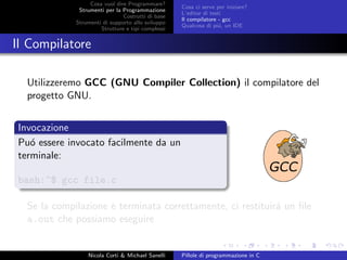 Cosa vuol dire Programmare?
Strumenti per la Programmazione
Costrutti di base
Strumenti di supporto allo sviluppo
Strutture e tipi complessi
Cosa ci serve per iniziare?
L’editor di testi
Il compilatore - gcc
Qualcosa di pi´u, un IDE
Il Compilatore
Utilizzeremo GCC (GNU Compiler Collection) il compilatore del
progetto GNU.
Invocazione
Pu´o essere invocato facilmente da un
terminale:
bash:~$ gcc file.c
Se la compilazione `e terminata correttamente, ci restituir´a un ﬁle
a.out che possiamo eseguire
Nicola Corti & Michael Sanelli Pillole di programmazione in C
 