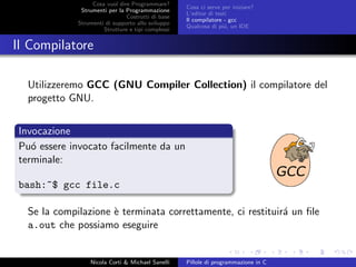 Cosa vuol dire Programmare?
Strumenti per la Programmazione
Costrutti di base
Strumenti di supporto allo sviluppo
Strutture e tipi complessi
Cosa ci serve per iniziare?
L’editor di testi
Il compilatore - gcc
Qualcosa di pi´u, un IDE
Il Compilatore
Utilizzeremo GCC (GNU Compiler Collection) il compilatore del
progetto GNU.
Invocazione
Pu´o essere invocato facilmente da un
terminale:
bash:~$ gcc file.c
Se la compilazione `e terminata correttamente, ci restituir´a un ﬁle
a.out che possiamo eseguire
Nicola Corti & Michael Sanelli Pillole di programmazione in C
 