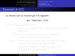 Cosa vuol dire Programmare?
Strumenti per la Programmazione
Costrutti di base
Strumenti di supporto allo sviluppo
Strutture e tipi complessi
Cosa ci serve per iniziare?
L’editor di testi
Il compilatore - gcc
Qualcosa di pi´u, un IDE
Parametri di GCC
La sintassi con cui invocare gcc `e la seguente:
gcc [opzioni] file
Fra le principali opzioni vi sono:
-o seguito da un nome di ﬁle, indica dove salvare il ﬁle
compilato
-Wall indica a gcc di stampare tutti gli Warning che
riscontra durante la compilazione
-pedantic indica a gcc di generare degli Warning se il codice
sorgente non rispetta gli standard ISO C
-g permette di eseguire il codice compilato in un
debugger (ne parleremo dopo...)
Nicola Corti & Michael Sanelli Pillole di programmazione in C
 