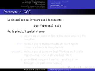 Cosa vuol dire Programmare?
Strumenti per la Programmazione
Costrutti di base
Strumenti di supporto allo sviluppo
Strutture e tipi complessi
Cosa ci serve per iniziare?
L’editor di testi
Il compilatore - gcc
Qualcosa di pi´u, un IDE
Parametri di GCC
La sintassi con cui invocare gcc `e la seguente:
gcc [opzioni] file
Fra le principali opzioni vi sono:
-o seguito da un nome di ﬁle, indica dove salvare il ﬁle
compilato
-Wall indica a gcc di stampare tutti gli Warning che
riscontra durante la compilazione
-pedantic indica a gcc di generare degli Warning se il codice
sorgente non rispetta gli standard ISO C
-g permette di eseguire il codice compilato in un
debugger (ne parleremo dopo...)
Nicola Corti & Michael Sanelli Pillole di programmazione in C
 
