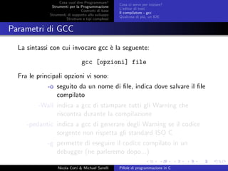 Cosa vuol dire Programmare?
Strumenti per la Programmazione
Costrutti di base
Strumenti di supporto allo sviluppo
Strutture e tipi complessi
Cosa ci serve per iniziare?
L’editor di testi
Il compilatore - gcc
Qualcosa di pi´u, un IDE
Parametri di GCC
La sintassi con cui invocare gcc `e la seguente:
gcc [opzioni] file
Fra le principali opzioni vi sono:
-o seguito da un nome di ﬁle, indica dove salvare il ﬁle
compilato
-Wall indica a gcc di stampare tutti gli Warning che
riscontra durante la compilazione
-pedantic indica a gcc di generare degli Warning se il codice
sorgente non rispetta gli standard ISO C
-g permette di eseguire il codice compilato in un
debugger (ne parleremo dopo...)
Nicola Corti & Michael Sanelli Pillole di programmazione in C
 