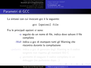 Cosa vuol dire Programmare?
Strumenti per la Programmazione
Costrutti di base
Strumenti di supporto allo sviluppo
Strutture e tipi complessi
Cosa ci serve per iniziare?
L’editor di testi
Il compilatore - gcc
Qualcosa di pi´u, un IDE
Parametri di GCC
La sintassi con cui invocare gcc `e la seguente:
gcc [opzioni] file
Fra le principali opzioni vi sono:
-o seguito da un nome di ﬁle, indica dove salvare il ﬁle
compilato
-Wall indica a gcc di stampare tutti gli Warning che
riscontra durante la compilazione
-pedantic indica a gcc di generare degli Warning se il codice
sorgente non rispetta gli standard ISO C
-g permette di eseguire il codice compilato in un
debugger (ne parleremo dopo...)
Nicola Corti & Michael Sanelli Pillole di programmazione in C
 
