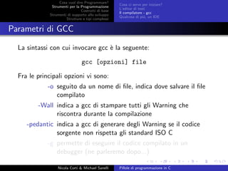 Cosa vuol dire Programmare?
Strumenti per la Programmazione
Costrutti di base
Strumenti di supporto allo sviluppo
Strutture e tipi complessi
Cosa ci serve per iniziare?
L’editor di testi
Il compilatore - gcc
Qualcosa di pi´u, un IDE
Parametri di GCC
La sintassi con cui invocare gcc `e la seguente:
gcc [opzioni] file
Fra le principali opzioni vi sono:
-o seguito da un nome di ﬁle, indica dove salvare il ﬁle
compilato
-Wall indica a gcc di stampare tutti gli Warning che
riscontra durante la compilazione
-pedantic indica a gcc di generare degli Warning se il codice
sorgente non rispetta gli standard ISO C
-g permette di eseguire il codice compilato in un
debugger (ne parleremo dopo...)
Nicola Corti & Michael Sanelli Pillole di programmazione in C
 