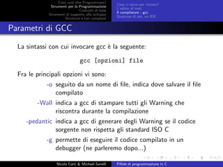 Cosa vuol dire Programmare?
Strumenti per la Programmazione
Costrutti di base
Strumenti di supporto allo sviluppo
Strutture e tipi complessi
Cosa ci serve per iniziare?
L’editor di testi
Il compilatore - gcc
Qualcosa di pi´u, un IDE
Parametri di GCC
La sintassi con cui invocare gcc `e la seguente:
gcc [opzioni] file
Fra le principali opzioni vi sono:
-o seguito da un nome di ﬁle, indica dove salvare il ﬁle
compilato
-Wall indica a gcc di stampare tutti gli Warning che
riscontra durante la compilazione
-pedantic indica a gcc di generare degli Warning se il codice
sorgente non rispetta gli standard ISO C
-g permette di eseguire il codice compilato in un
debugger (ne parleremo dopo...)
Nicola Corti & Michael Sanelli Pillole di programmazione in C
 