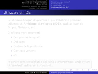 Cosa vuol dire Programmare?
Strumenti per la Programmazione
Costrutti di base
Strumenti di supporto allo sviluppo
Strutture e tipi complessi
Cosa ci serve per iniziare?
L’editor di testi
Il compilatore - gcc
Qualcosa di pi´u, un IDE
Utilizzare un IDE
Se abbiamo bisogno di qualcosa di pi´u soﬃsticato possiamo
utilizzare un Ambiente di sviluppo (IDE), quali ad esempio
Eclipse, Netbeans, etc...
Ci oﬀrono molti strumenti:
Compilatore integrato
Debugger
Gestore delle prestazioni
Controllo versione
etc...
In genere sono sconsigliati a chi inizia a programmare, onde evitare
di “perdersi” nell’inﬁnit´a di opzioni...
Nicola Corti & Michael Sanelli Pillole di programmazione in C
 