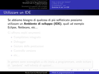Cosa vuol dire Programmare?
Strumenti per la Programmazione
Costrutti di base
Strumenti di supporto allo sviluppo
Strutture e tipi complessi
Cosa ci serve per iniziare?
L’editor di testi
Il compilatore - gcc
Qualcosa di pi´u, un IDE
Utilizzare un IDE
Se abbiamo bisogno di qualcosa di pi´u soﬃsticato possiamo
utilizzare un Ambiente di sviluppo (IDE), quali ad esempio
Eclipse, Netbeans, etc...
Ci oﬀrono molti strumenti:
Compilatore integrato
Debugger
Gestore delle prestazioni
Controllo versione
etc...
In genere sono sconsigliati a chi inizia a programmare, onde evitare
di “perdersi” nell’inﬁnit´a di opzioni...
Nicola Corti & Michael Sanelli Pillole di programmazione in C
 