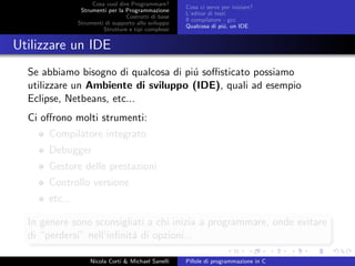 Cosa vuol dire Programmare?
Strumenti per la Programmazione
Costrutti di base
Strumenti di supporto allo sviluppo
Strutture e tipi complessi
Cosa ci serve per iniziare?
L’editor di testi
Il compilatore - gcc
Qualcosa di pi´u, un IDE
Utilizzare un IDE
Se abbiamo bisogno di qualcosa di pi´u soﬃsticato possiamo
utilizzare un Ambiente di sviluppo (IDE), quali ad esempio
Eclipse, Netbeans, etc...
Ci oﬀrono molti strumenti:
Compilatore integrato
Debugger
Gestore delle prestazioni
Controllo versione
etc...
In genere sono sconsigliati a chi inizia a programmare, onde evitare
di “perdersi” nell’inﬁnit´a di opzioni...
Nicola Corti & Michael Sanelli Pillole di programmazione in C
 