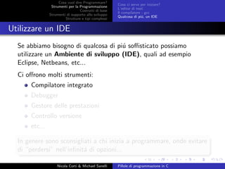 Cosa vuol dire Programmare?
Strumenti per la Programmazione
Costrutti di base
Strumenti di supporto allo sviluppo
Strutture e tipi complessi
Cosa ci serve per iniziare?
L’editor di testi
Il compilatore - gcc
Qualcosa di pi´u, un IDE
Utilizzare un IDE
Se abbiamo bisogno di qualcosa di pi´u soﬃsticato possiamo
utilizzare un Ambiente di sviluppo (IDE), quali ad esempio
Eclipse, Netbeans, etc...
Ci oﬀrono molti strumenti:
Compilatore integrato
Debugger
Gestore delle prestazioni
Controllo versione
etc...
In genere sono sconsigliati a chi inizia a programmare, onde evitare
di “perdersi” nell’inﬁnit´a di opzioni...
Nicola Corti & Michael Sanelli Pillole di programmazione in C
 