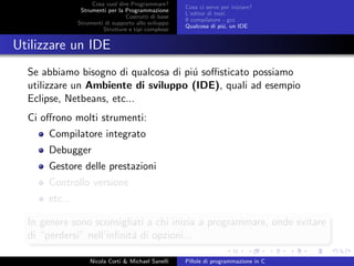 Cosa vuol dire Programmare?
Strumenti per la Programmazione
Costrutti di base
Strumenti di supporto allo sviluppo
Strutture e tipi complessi
Cosa ci serve per iniziare?
L’editor di testi
Il compilatore - gcc
Qualcosa di pi´u, un IDE
Utilizzare un IDE
Se abbiamo bisogno di qualcosa di pi´u soﬃsticato possiamo
utilizzare un Ambiente di sviluppo (IDE), quali ad esempio
Eclipse, Netbeans, etc...
Ci oﬀrono molti strumenti:
Compilatore integrato
Debugger
Gestore delle prestazioni
Controllo versione
etc...
In genere sono sconsigliati a chi inizia a programmare, onde evitare
di “perdersi” nell’inﬁnit´a di opzioni...
Nicola Corti & Michael Sanelli Pillole di programmazione in C
 