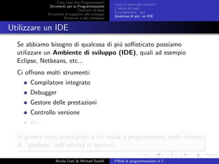 Cosa vuol dire Programmare?
Strumenti per la Programmazione
Costrutti di base
Strumenti di supporto allo sviluppo
Strutture e tipi complessi
Cosa ci serve per iniziare?
L’editor di testi
Il compilatore - gcc
Qualcosa di pi´u, un IDE
Utilizzare un IDE
Se abbiamo bisogno di qualcosa di pi´u soﬃsticato possiamo
utilizzare un Ambiente di sviluppo (IDE), quali ad esempio
Eclipse, Netbeans, etc...
Ci oﬀrono molti strumenti:
Compilatore integrato
Debugger
Gestore delle prestazioni
Controllo versione
etc...
In genere sono sconsigliati a chi inizia a programmare, onde evitare
di “perdersi” nell’inﬁnit´a di opzioni...
Nicola Corti & Michael Sanelli Pillole di programmazione in C
 