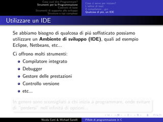 Cosa vuol dire Programmare?
Strumenti per la Programmazione
Costrutti di base
Strumenti di supporto allo sviluppo
Strutture e tipi complessi
Cosa ci serve per iniziare?
L’editor di testi
Il compilatore - gcc
Qualcosa di pi´u, un IDE
Utilizzare un IDE
Se abbiamo bisogno di qualcosa di pi´u soﬃsticato possiamo
utilizzare un Ambiente di sviluppo (IDE), quali ad esempio
Eclipse, Netbeans, etc...
Ci oﬀrono molti strumenti:
Compilatore integrato
Debugger
Gestore delle prestazioni
Controllo versione
etc...
In genere sono sconsigliati a chi inizia a programmare, onde evitare
di “perdersi” nell’inﬁnit´a di opzioni...
Nicola Corti & Michael Sanelli Pillole di programmazione in C
 