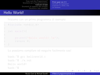 Cosa vuol dire Programmare?
Strumenti per la Programmazione
Costrutti di base
Strumenti di supporto allo sviluppo
Strutture e tipi complessi
Primi passi con il C
Variabili ed espressioni
Costrutti if, while e for
Le funzioni
Hello World!
Iniziamo con un primo programma di esempio:
1 #include <stdio.h>
2
3 int main (){
4
5 printf("Hello world! n");
6 return 0;
7 }
Lo possiamo compilare ed eseguire facilmente cos´ı:
bash:~$ gcc helloworld.c
bash:~$ ./a.out
Hello world!
bash:~$
Nicola Corti & Michael Sanelli Pillole di programmazione in C
 