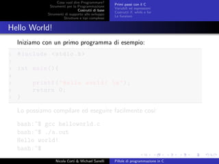 Cosa vuol dire Programmare?
Strumenti per la Programmazione
Costrutti di base
Strumenti di supporto allo sviluppo
Strutture e tipi complessi
Primi passi con il C
Variabili ed espressioni
Costrutti if, while e for
Le funzioni
Hello World!
Iniziamo con un primo programma di esempio:
1 #include <stdio.h>
2
3 int main (){
4
5 printf("Hello world! n");
6 return 0;
7 }
Lo possiamo compilare ed eseguire facilmente cos´ı:
bash:~$ gcc helloworld.c
bash:~$ ./a.out
Hello world!
bash:~$
Nicola Corti & Michael Sanelli Pillole di programmazione in C
 