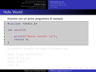 Cosa vuol dire Programmare?
Strumenti per la Programmazione
Costrutti di base
Strumenti di supporto allo sviluppo
Strutture e tipi complessi
Primi passi con il C
Variabili ed espressioni
Costrutti if, while e for
Le funzioni
Hello World!
Iniziamo con un primo programma di esempio:
1 #include <stdio.h>
2
3 int main (){
4
5 printf("Hello world! n");
6 return 0;
7 }
Lo possiamo compilare ed eseguire facilmente cos´ı:
bash:~$ gcc helloworld.c
bash:~$ ./a.out
Hello world!
bash:~$
Nicola Corti & Michael Sanelli Pillole di programmazione in C
 